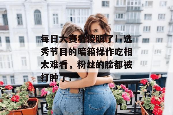 每日大赛看傻眼了！选秀节目的暗箱操作吃相太难看，粉丝的脸都被打肿了！
