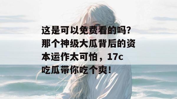 这是可以免费看的吗？那个神级大瓜背后的资本运作太可怕，17c吃瓜带你吃个爽！