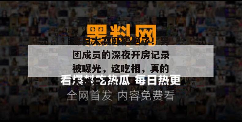 每日大赛卧槽绝了！男团成员的深夜开房记录被曝光，这吃相，真的太难看了。