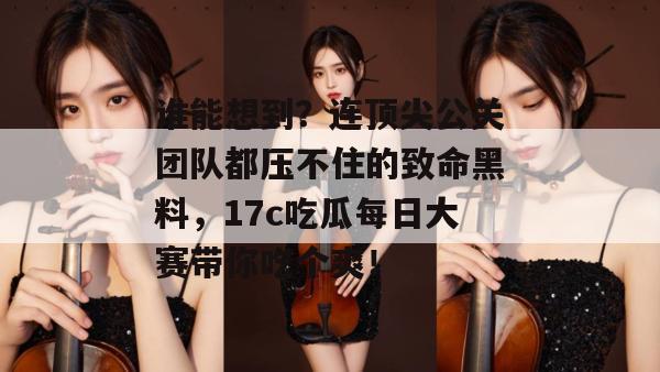 谁能想到？连顶尖公关团队都压不住的致命黑料，17c吃瓜每日大赛带你吃个爽！