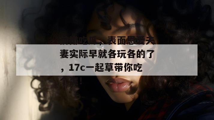 前排吃瓜，表面恩爱夫妻实际早就各玩各的了，17c一起草带你吃个爽！