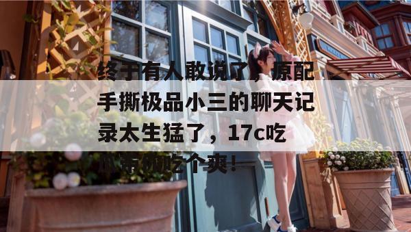 终于有人敢说了，原配手撕极品小三的聊天记录太生猛了，17c吃瓜带你吃个爽！