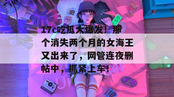 17c吃瓜大爆发！那个消失两个月的女海王又出来了，网管连夜删帖中，抓紧上车！