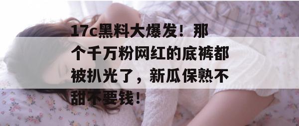 17c黑料大爆发！那个千万粉网红的底裤都被扒光了，新瓜保熟不甜不要钱！