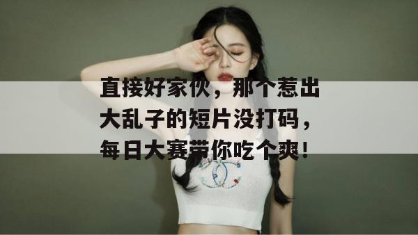 直接好家伙，那个惹出大乱子的短片没打码，每日大赛带你吃个爽！