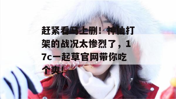 赶紧看马上删！神仙打架的战况太惨烈了，17c一起草官网带你吃个爽！