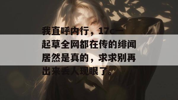 我直呼内行，17c一起草全网都在传的绯闻居然是真的，求求别再出来丢人现眼了。