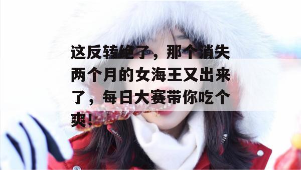 这反转绝了，那个消失两个月的女海王又出来了，每日大赛带你吃个爽！