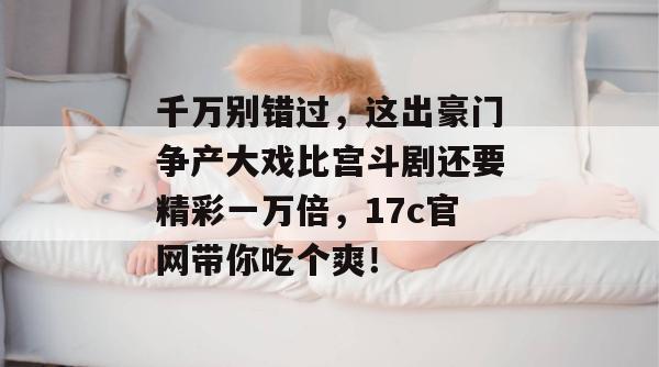 千万别错过,这出豪门争产大戏比宫斗剧还要精彩一万倍,17c官网带你吃个爽!