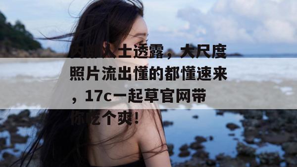 内部人士透露,大尺度照片流出懂的都懂速来,17c一起草官网带你吃个爽!