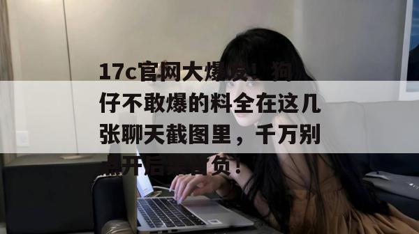 17c官网大爆发！狗仔不敢爆的料全在这几张聊天截图里，千万别点开后果自负！
