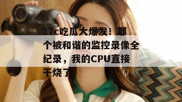 17c吃瓜大爆发！那个被和谐的监控录像全纪录，我的CPU直接干烧了。