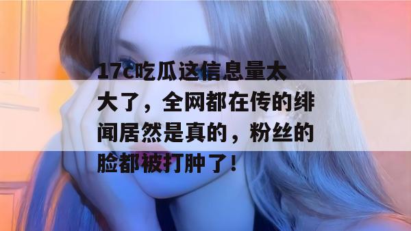 17c吃瓜这信息量太大了，全网都在传的绯闻居然是真的，粉丝的脸都被打肿了！