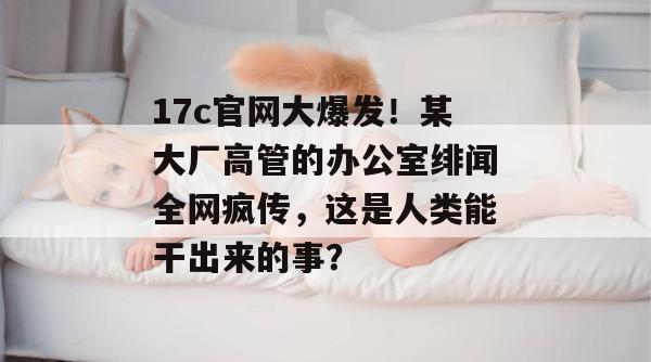17c官网大爆发！某大厂高管的办公室绯闻全网疯传，这是人类能干出来的事？