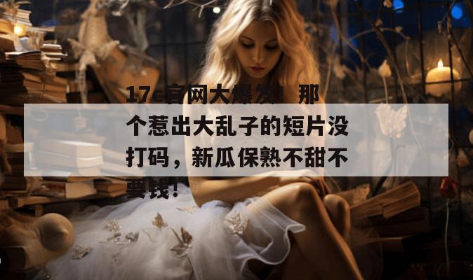 17c官网大爆发！那个惹出大乱子的短片没打码，新瓜保熟不甜不要钱！