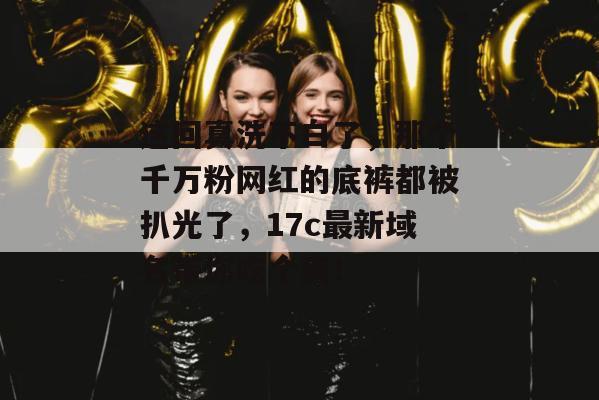 这回真洗不白了,那个千万粉网红的底裤都被扒光了,17c最新域名带你吃个爽!