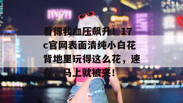 看得我血压飙升！17c官网表面清纯小白花背地里玩得这么花，速存，马上就被夹！