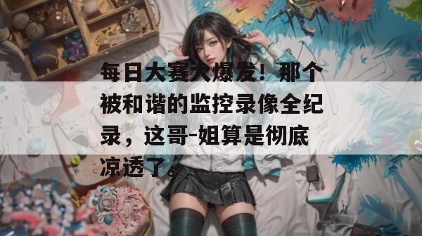 每日大赛大爆发！那个被和谐的监控录像全纪录，这哥-姐算是彻底凉透了。