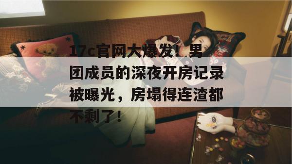 17c官网大爆发！男团成员的深夜开房记录被曝光，房塌得连渣都不剩了！