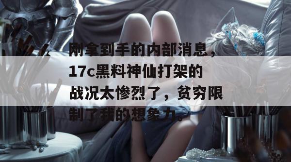 刚拿到手的内部消息，17c黑料神仙打架的战况太惨烈了，贫穷限制了我的想象力。
