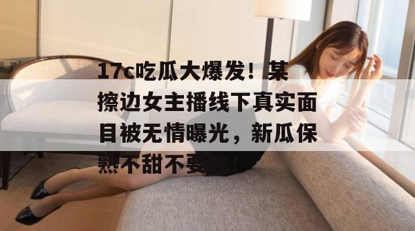 17c吃瓜大爆发！某擦边女主播线下真实面目被无情曝光，新瓜保熟不甜不要钱！