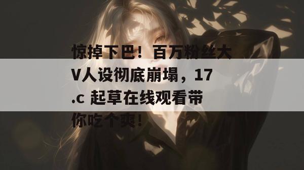 惊掉下巴！百万粉丝大V人设彻底崩塌，17.c 起草在线观看带你吃个爽！