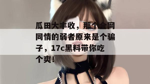 瓜田大丰收，那个全网同情的弱者原来是个骗子，17c黑料带你吃个爽！