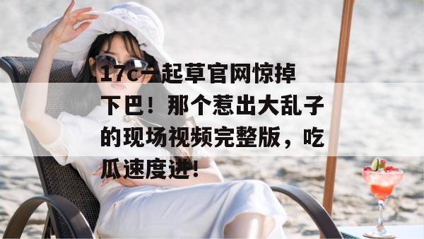 17c一起草官网惊掉下巴！那个惹出大乱子的现场视频完整版，吃瓜速度进！