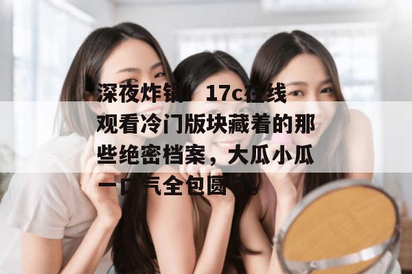 深夜炸锅！17c在线观看冷门版块藏着的那些绝密档案，大瓜小瓜一口气全包圆了。