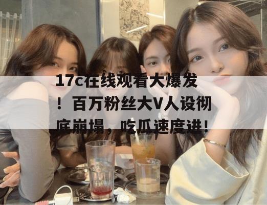 17c在线观看大爆发！百万粉丝大V人设彻底崩塌，吃瓜速度进！