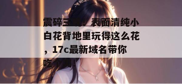 震碎三观！表面清纯小白花背地里玩得这么花，17c最新域名带你吃个爽！