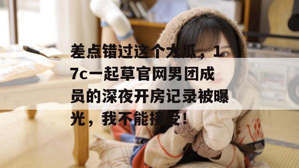差点错过这个大瓜，17c一起草官网男团成员的深夜开房记录被曝光，我不能接受！