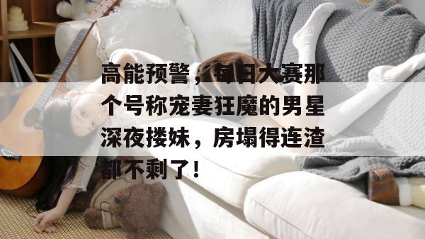高能预警，每日大赛那个号称宠妻狂魔的男星深夜搂妹，房塌得连渣都不剩了！