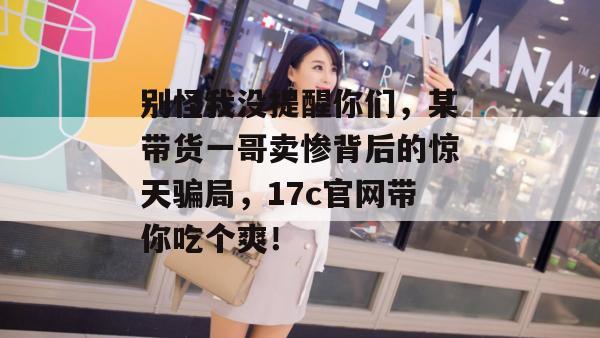 别怪我没提醒你们，某带货一哥卖惨背后的惊天骗局，17c官网带你吃个爽！