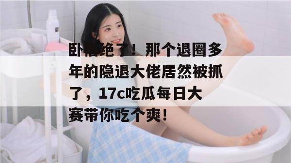 卧槽绝了！那个退圈多年的隐退大佬居然被抓了，17c吃瓜每日大赛带你吃个爽！