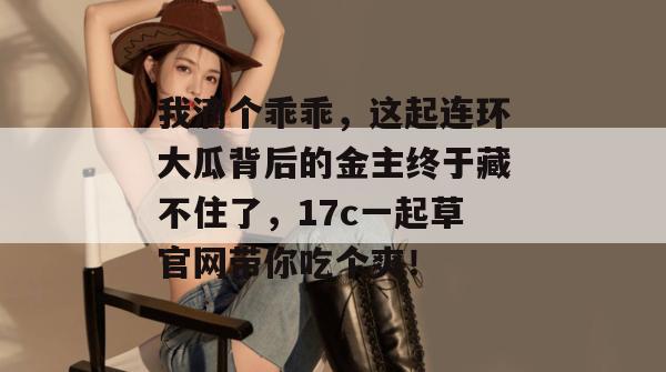 我滴个乖乖，这起连环大瓜背后的金主终于藏不住了，17c一起草官网带你吃个爽！