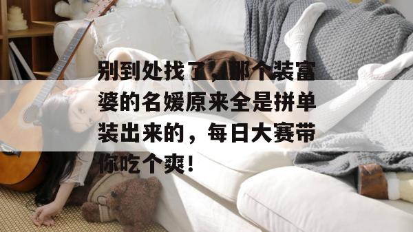别到处找了,那个装富婆的名媛原来全是拼单装出来的,每日大赛带你吃个爽!