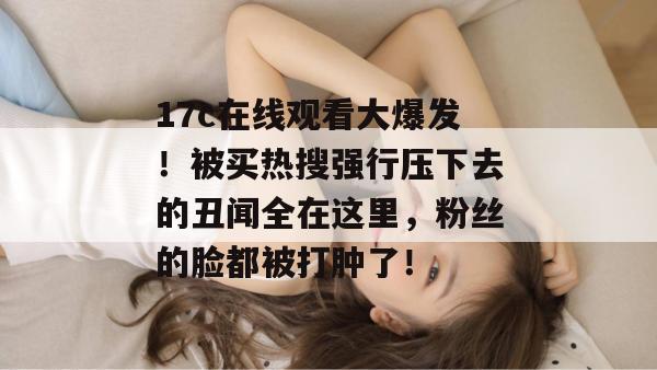 17c在线观看大爆发！被买热搜强行压下去的丑闻全在这里，粉丝的脸都被打肿了！