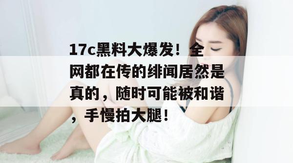 17c黑料大爆发！全网都在传的绯闻居然是真的，随时可能被和谐，手慢拍大腿！
