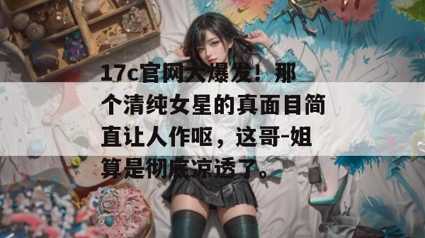 17c官网大爆发！那个清纯女星的真面目简直让人作呕，这哥-姐算是彻底凉透了。