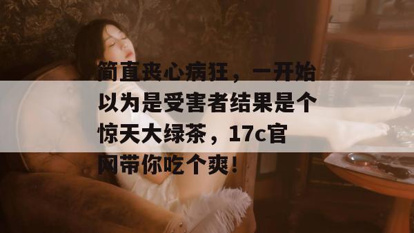 简直丧心病狂,一开始以为是受害者结果是个惊天大绿茶,17c官网带你吃个爽!