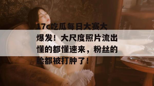 17c吃瓜每日大赛大爆发！大尺度照片流出懂的都懂速来，粉丝的脸都被打肿了！