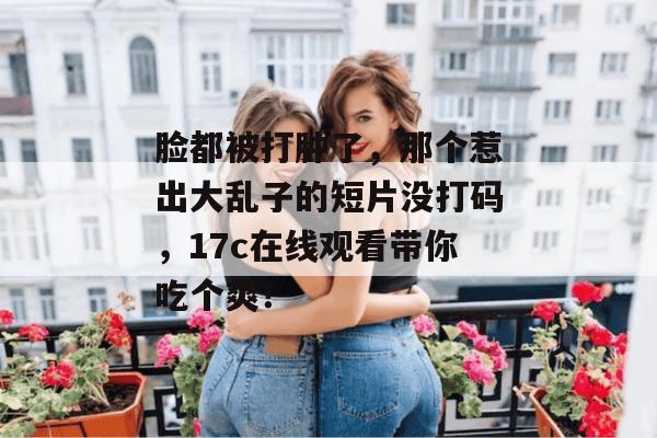 脸都被打肿了，那个惹出大乱子的短片没打码，17c在线观看带你吃个爽！